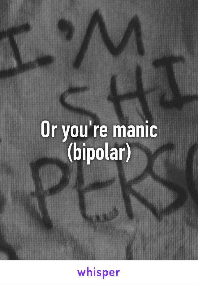 Or you're manic (bipolar)