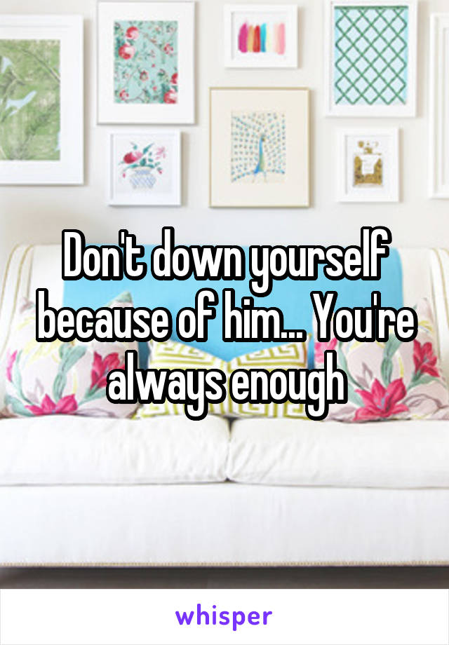 Don't down yourself because of him... You're always enough