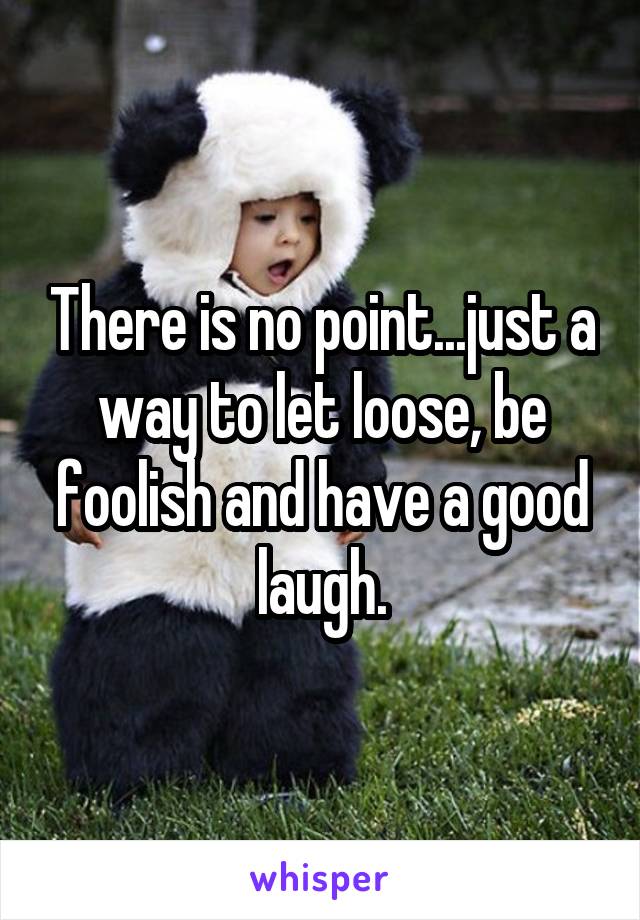 There is no point...just a way to let loose, be foolish and have a good laugh.