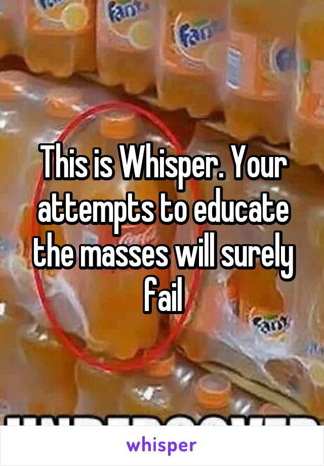 This is Whisper. Your attempts to educate the masses will surely fail