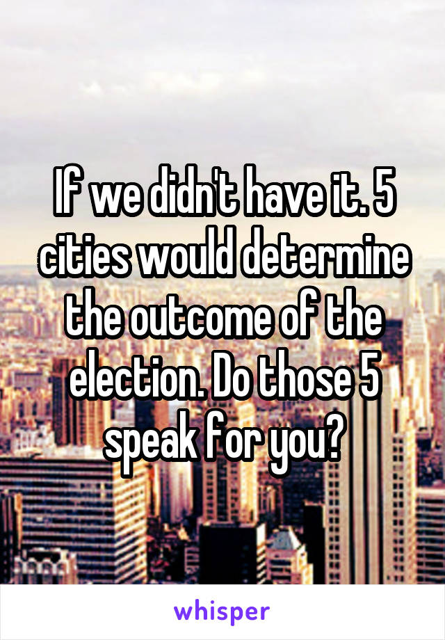 If we didn't have it. 5 cities would determine the outcome of the election. Do those 5 speak for you?