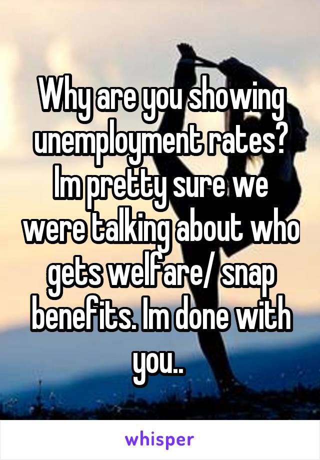 Why are you showing unemployment rates? Im pretty sure we were talking about who gets welfare/ snap benefits. Im done with you.. 