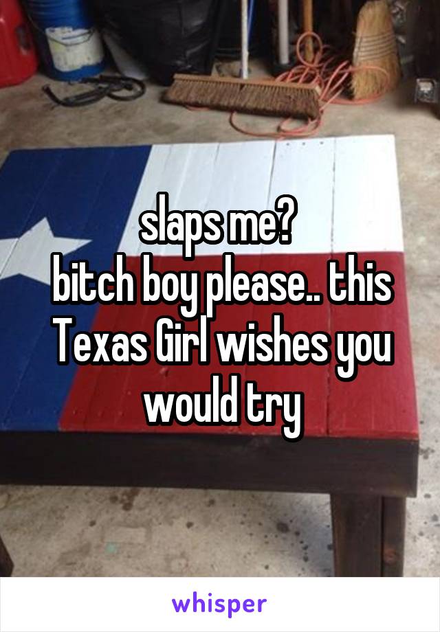 slaps me? 
bitch boy please.. this Texas Girl wishes you would try