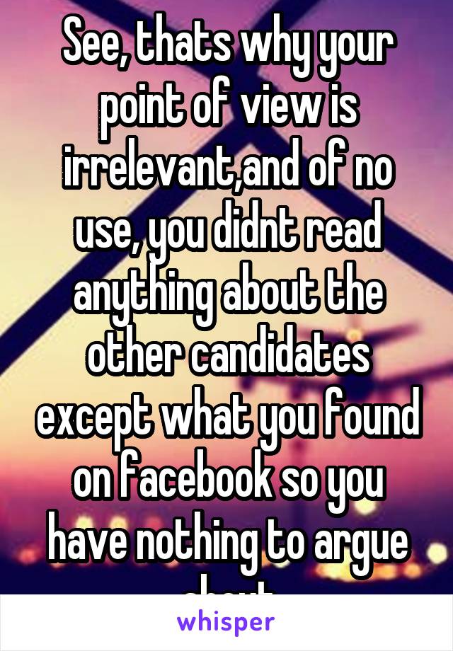 See, thats why your point of view is irrelevant,and of no use, you didnt read anything about the other candidates except what you found on facebook so you have nothing to argue about