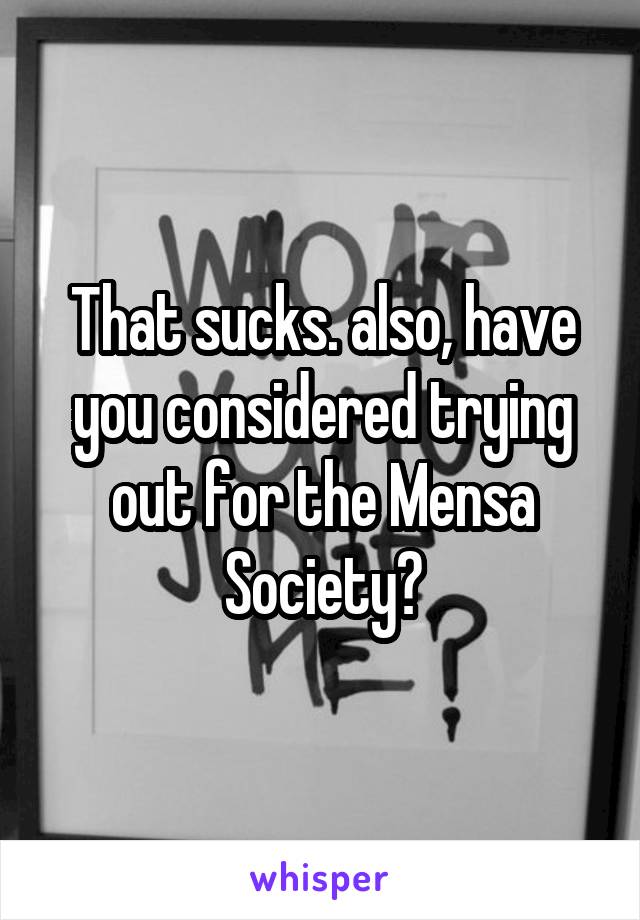 That sucks. also, have you considered trying out for the Mensa Society?