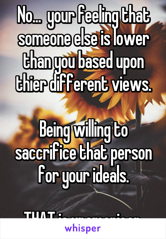 No...  your feeling that someone else is lower than you based upon thier different views.

Being willing to saccrifice that person for your ideals.

THAT is unamerican.