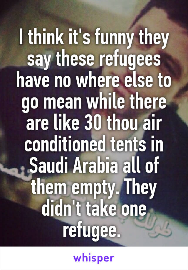 I think it's funny they say these refugees have no where else to go mean while there are like 30 thou air conditioned tents in Saudi Arabia all of them empty. They didn't take one refugee. 