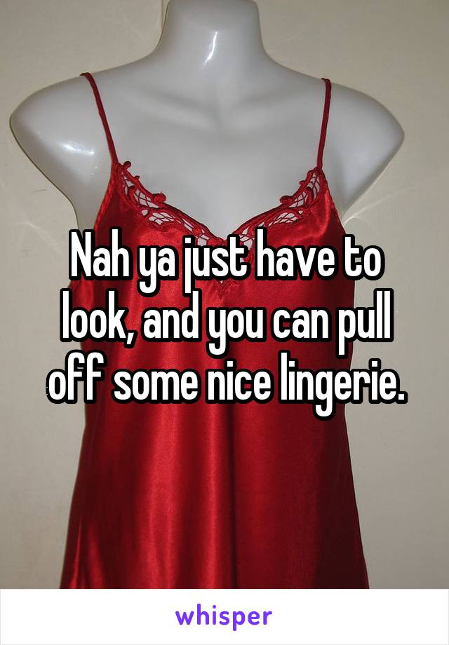 Nah ya just have to look, and you can pull off some nice lingerie.