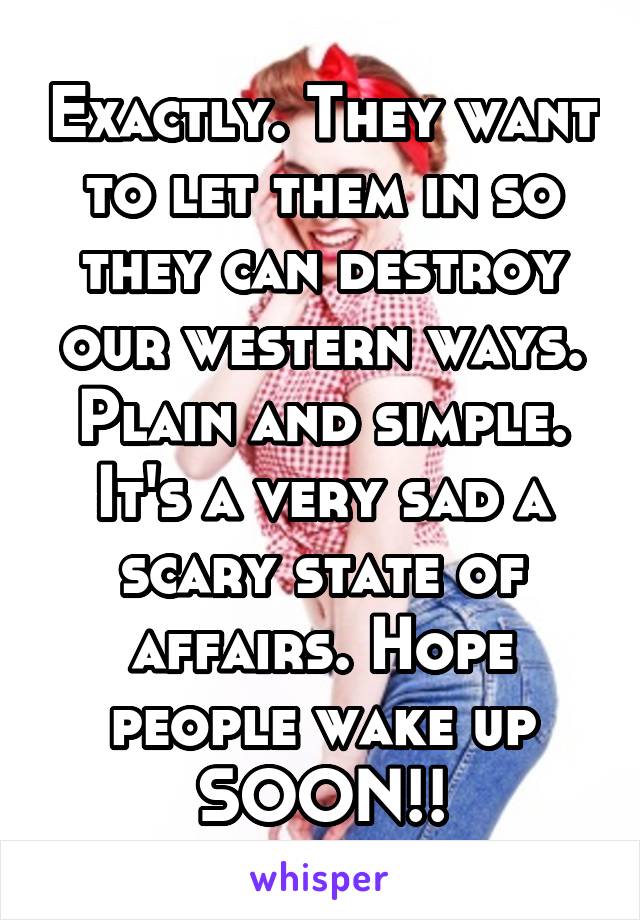 Exactly. They want to let them in so they can destroy our western ways. Plain and simple. It's a very sad a scary state of affairs. Hope people wake up SOON!!