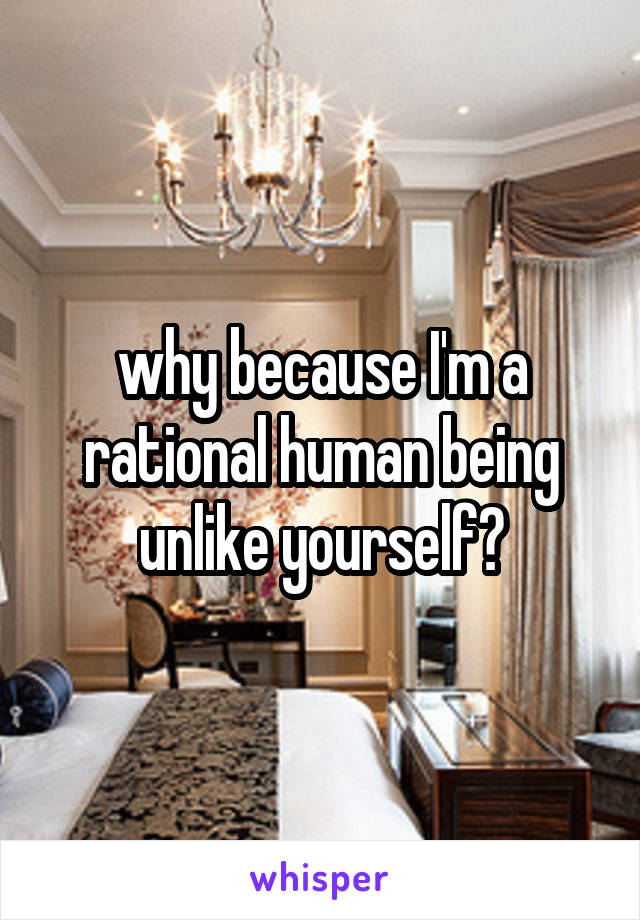 why because I'm a rational human being unlike yourself?