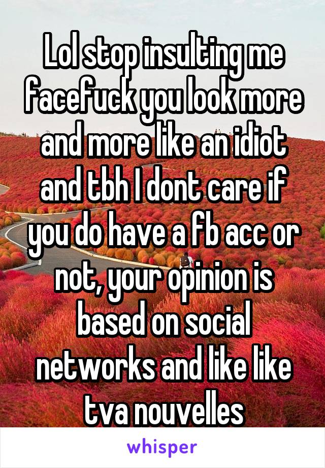 Lol stop insulting me facefuck you look more and more like an idiot and tbh I dont care if you do have a fb acc or not, your opinion is based on social networks and like like tva nouvelles