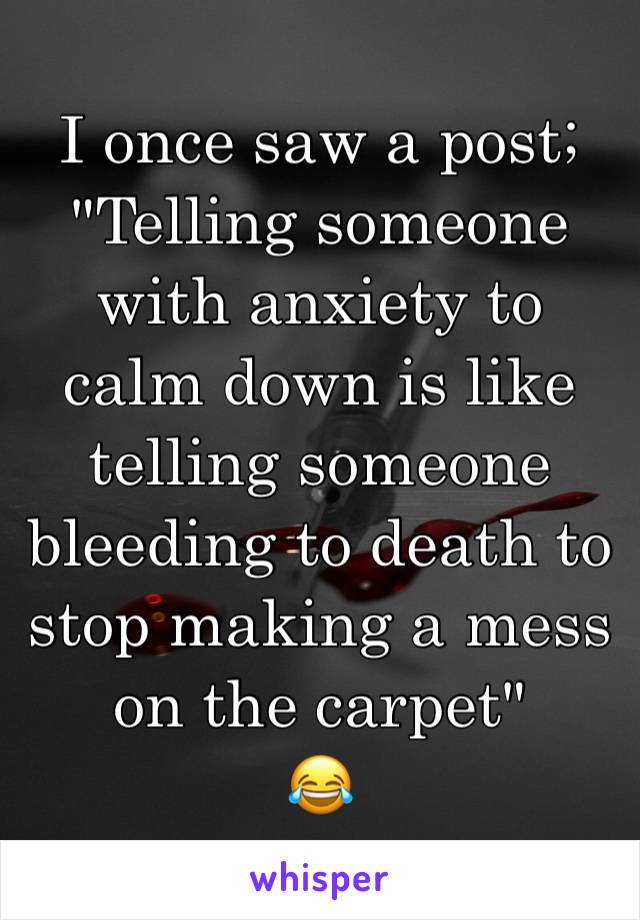 I once saw a post;
"Telling someone with anxiety to calm down is like telling someone bleeding to death to stop making a mess on the carpet"
😂