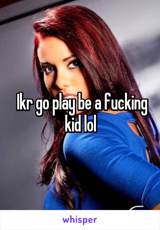  Ikr go play be a fucking kid lol