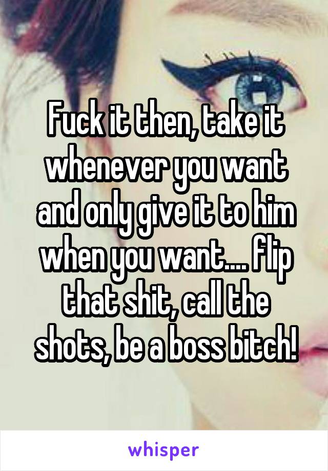 Fuck it then, take it whenever you want and only give it to him when you want.... flip that shit, call the shots, be a boss bitch!