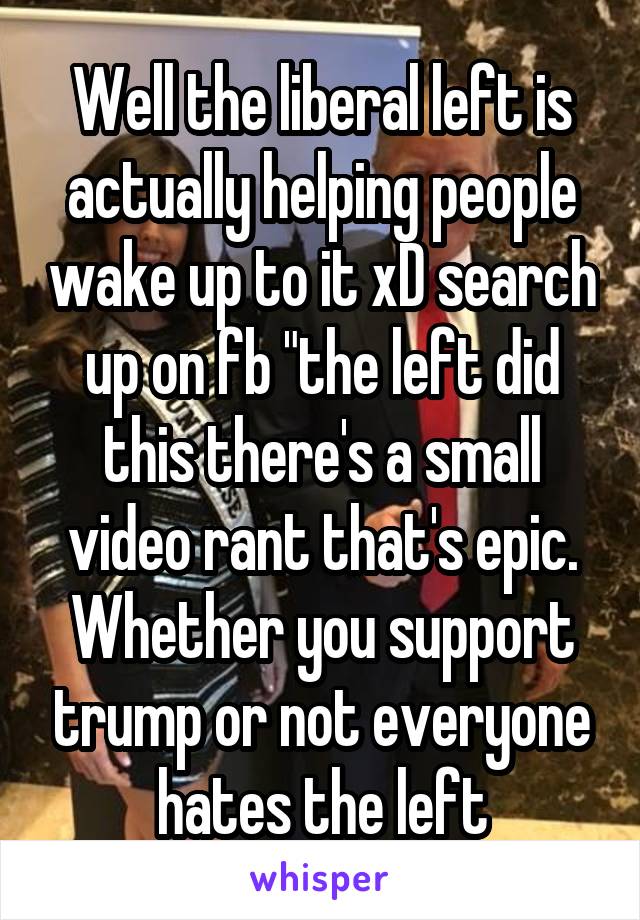 Well the liberal left is actually helping people wake up to it xD search up on fb "the left did this there's a small video rant that's epic. Whether you support trump or not everyone hates the left