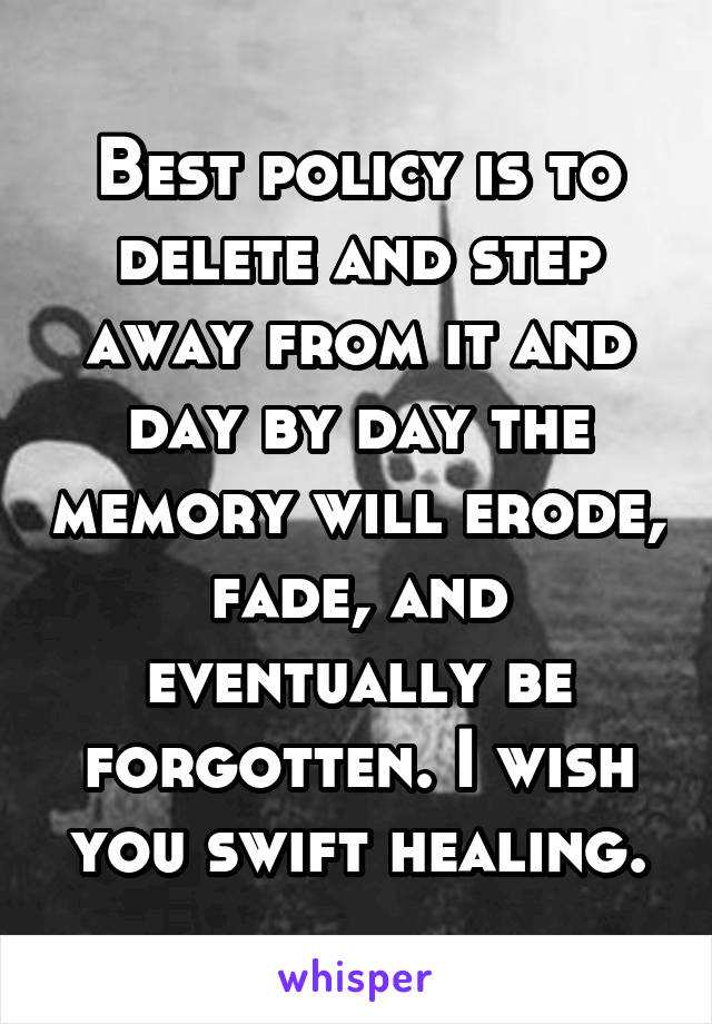 Best policy is to delete and step away from it and day by day the memory will erode, fade, and eventually be forgotten. I wish you swift healing.