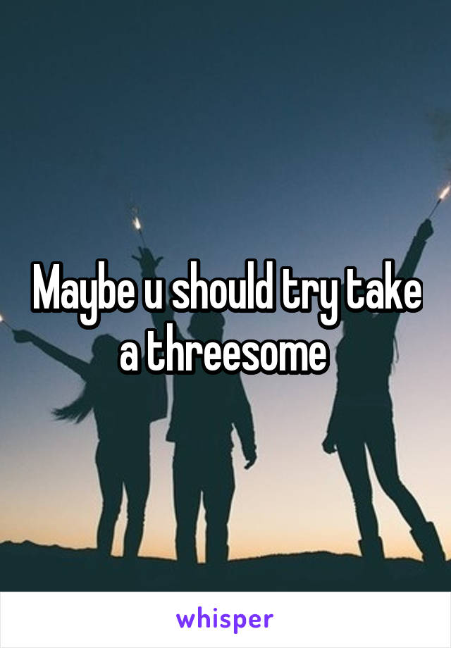 Maybe u should try take a threesome 