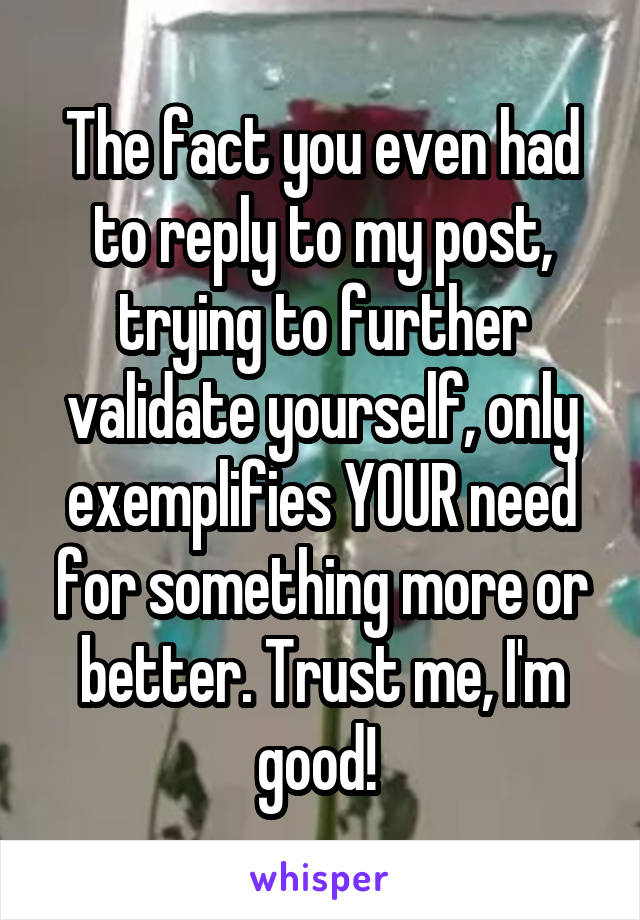 The fact you even had to reply to my post, trying to further validate yourself, only exemplifies YOUR need for something more or better. Trust me, I'm good! 