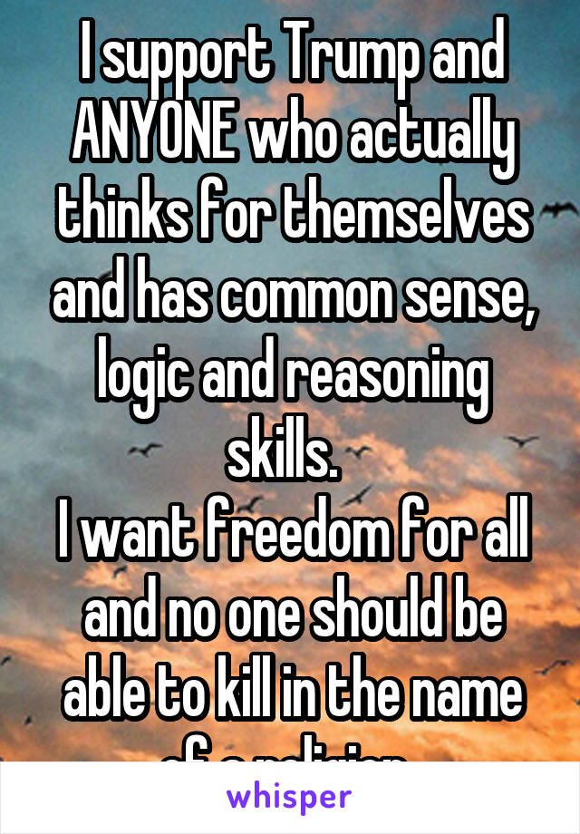 I support Trump and ANYONE who actually thinks for themselves and has common sense, logic and reasoning skills.  
I want freedom for all and no one should be able to kill in the name of a religion. 