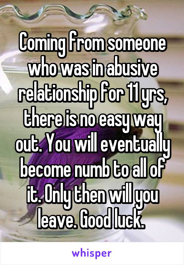 Coming from someone who was in abusive relationship for 11 yrs, there is no easy way out. You will eventually become numb to all of it. Only then will you leave. Good luck. 