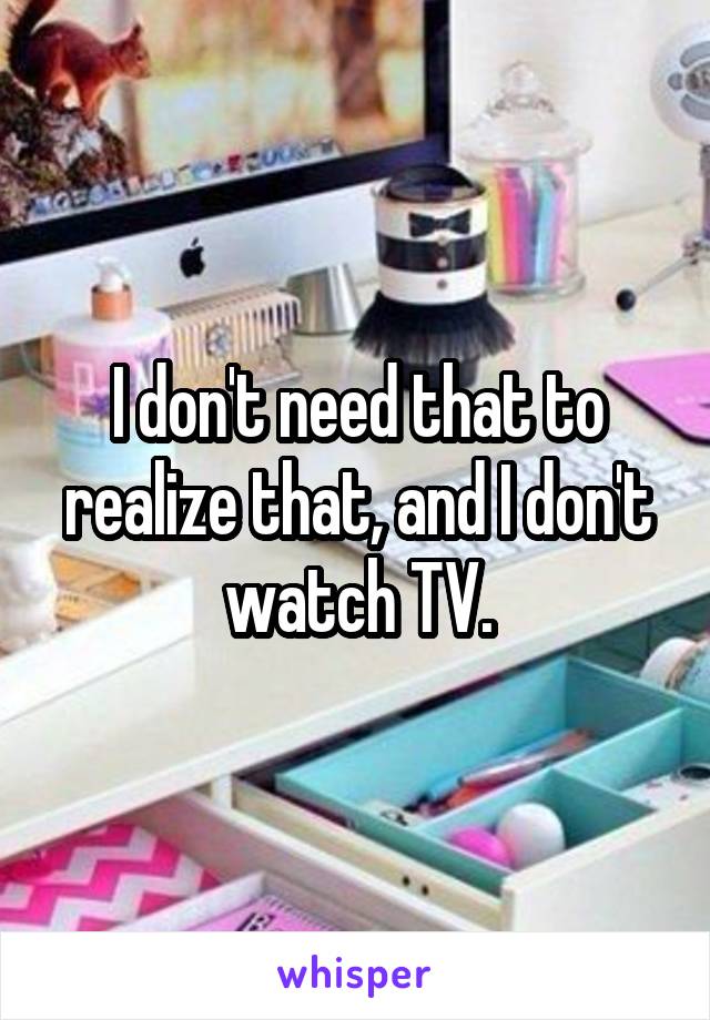 I don't need that to realize that, and I don't watch TV.