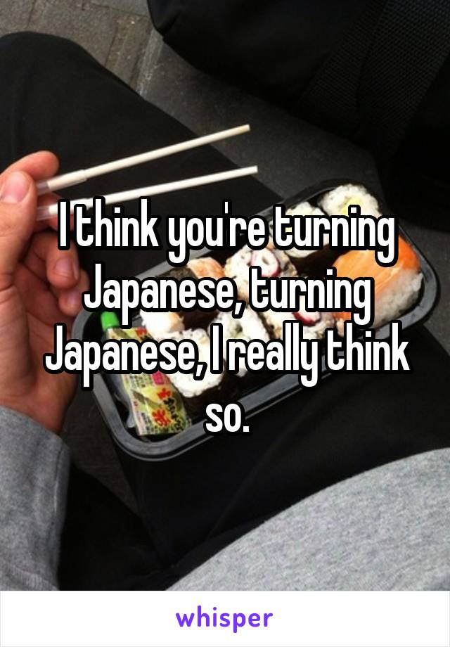 I think you're turning Japanese, turning Japanese, I really think so.