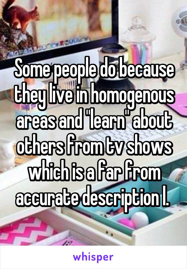 Some people do because they live in homogenous areas and "learn" about others from tv shows which is a far from accurate description l. 