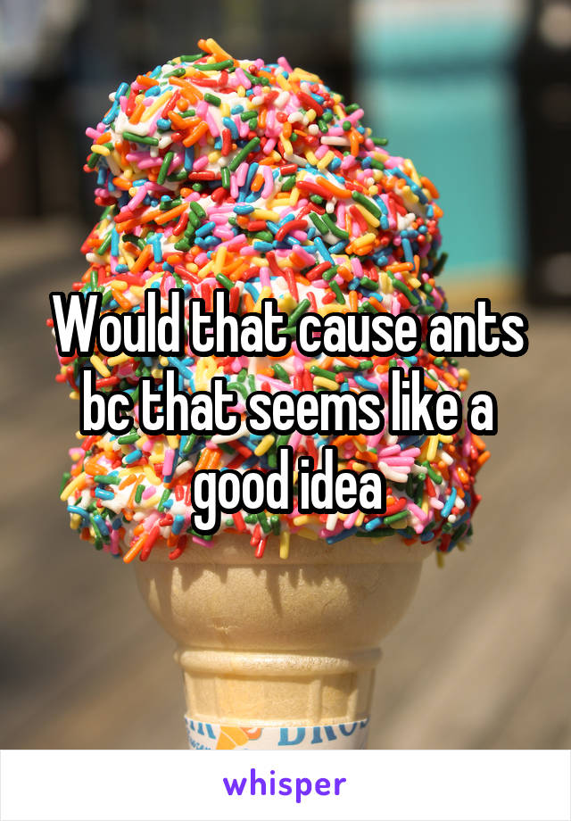 Would that cause ants bc that seems like a good idea