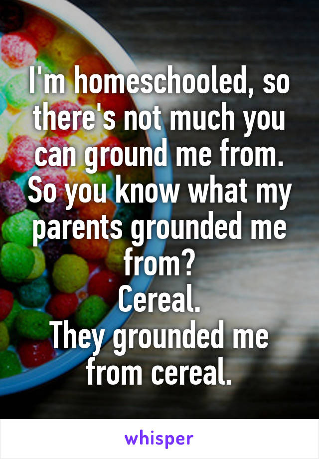I'm homeschooled, so there's not much you can ground me from. So you know what my parents grounded me from?
Cereal.
They grounded me from cereal.