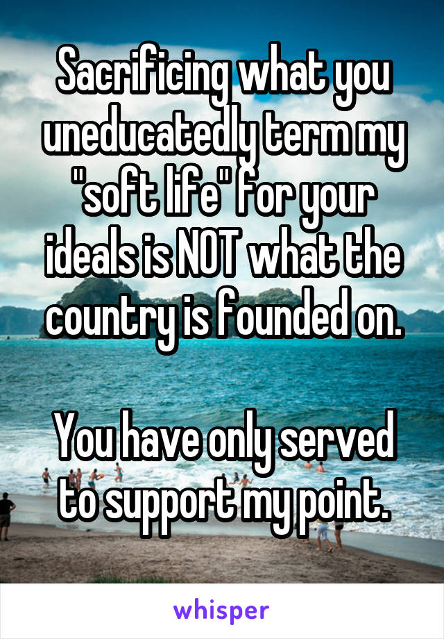 Sacrificing what you uneducatedly term my "soft life" for your ideals is NOT what the country is founded on.

You have only served to support my point.
