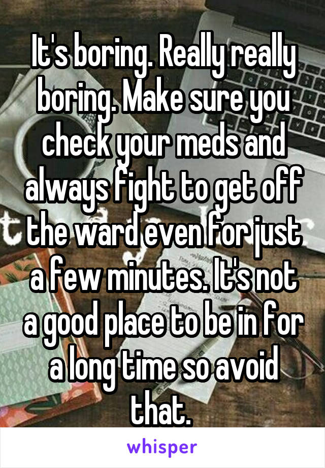 It's boring. Really really boring. Make sure you check your meds and always fight to get off the ward even for just a few minutes. It's not a good place to be in for a long time so avoid that. 