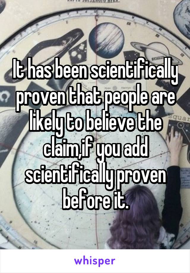 It has been scientifically proven that people are likely to believe the claim,if you add scientifically proven before it.