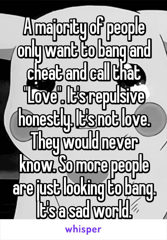 A majority of people only want to bang and cheat and call that "Love". It's repulsive honestly. It's not love. They would never know. So more people are just looking to bang. It's a sad world.