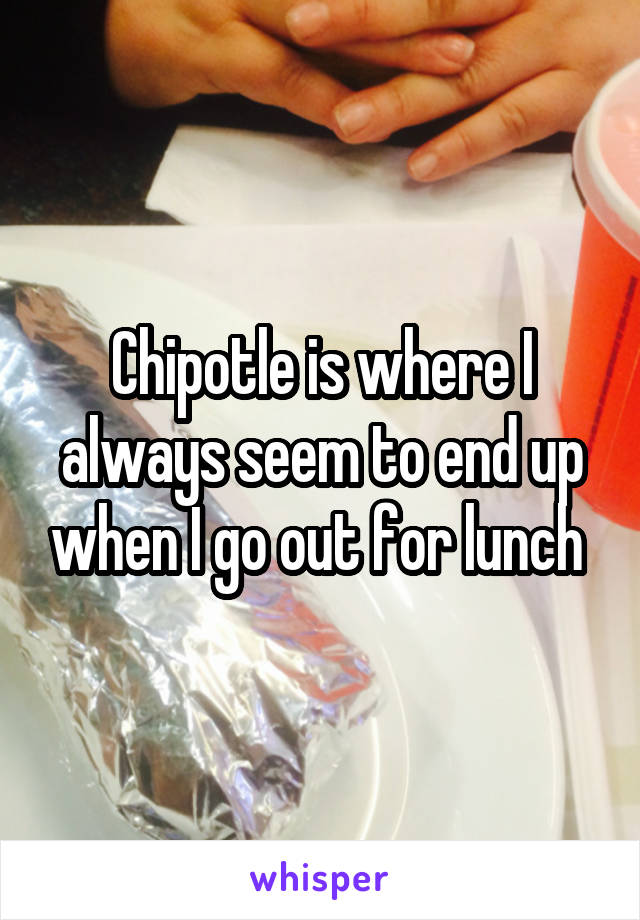 Chipotle is where I always seem to end up when I go out for lunch 