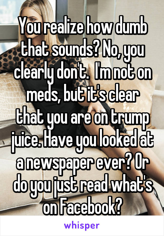 You realize how dumb that sounds? No, you clearly don't.  I'm not on meds, but it's clear that you are on trump juice. Have you looked at a newspaper ever? Or do you just read what's on Facebook?