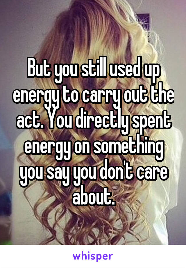 But you still used up energy to carry out the act. You directly spent energy on something you say you don't care about.