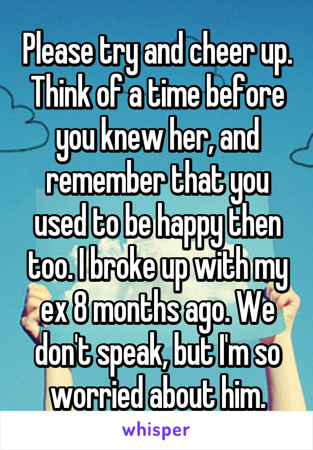 Please try and cheer up. Think of a time before you knew her, and remember that you used to be happy then too. I broke up with my ex 8 months ago. We don't speak, but I'm so worried about him.