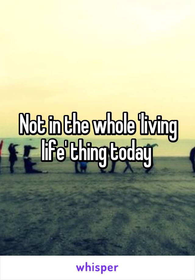 Not in the whole 'living life' thing today 