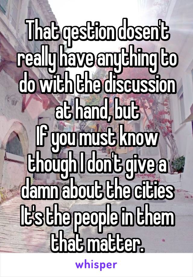 That qestion dosen't really have anything to do with the discussion at hand, but
If you must know though I don't give a damn about the cities It's the people in them that matter.