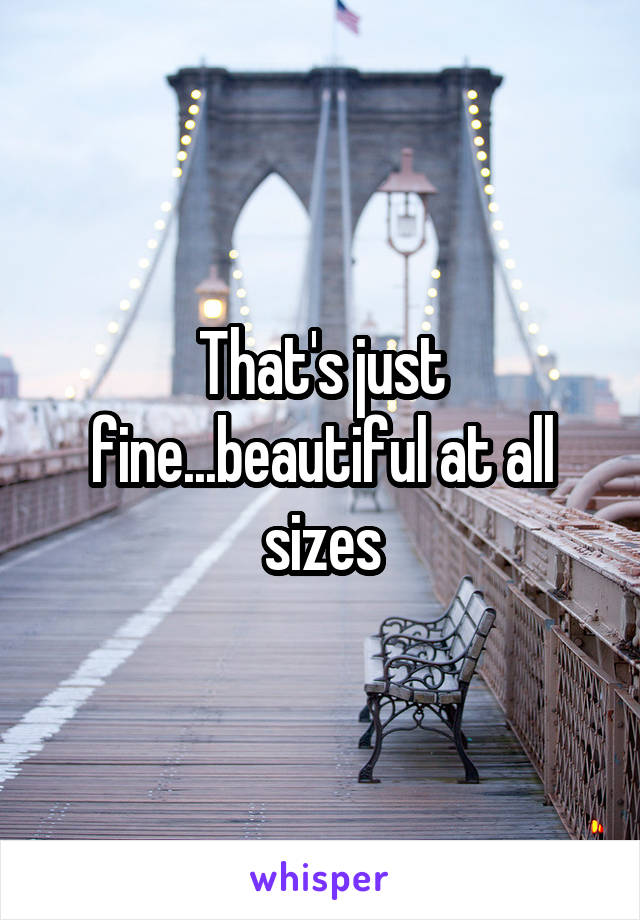 That's just fine...beautiful at all sizes