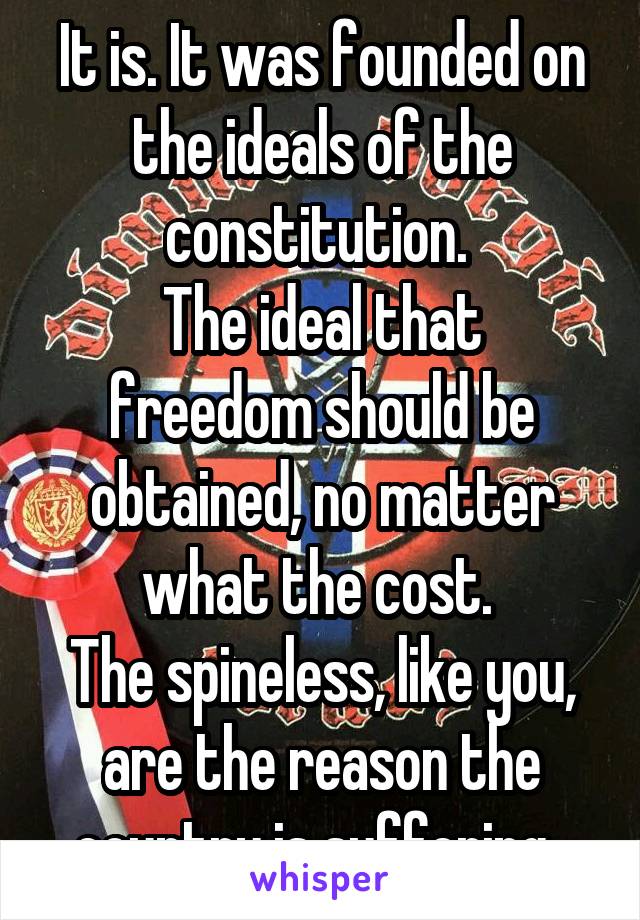 It is. It was founded on the ideals of the constitution. 
The ideal that freedom should be obtained, no matter what the cost. 
The spineless, like you, are the reason the country is suffering. 