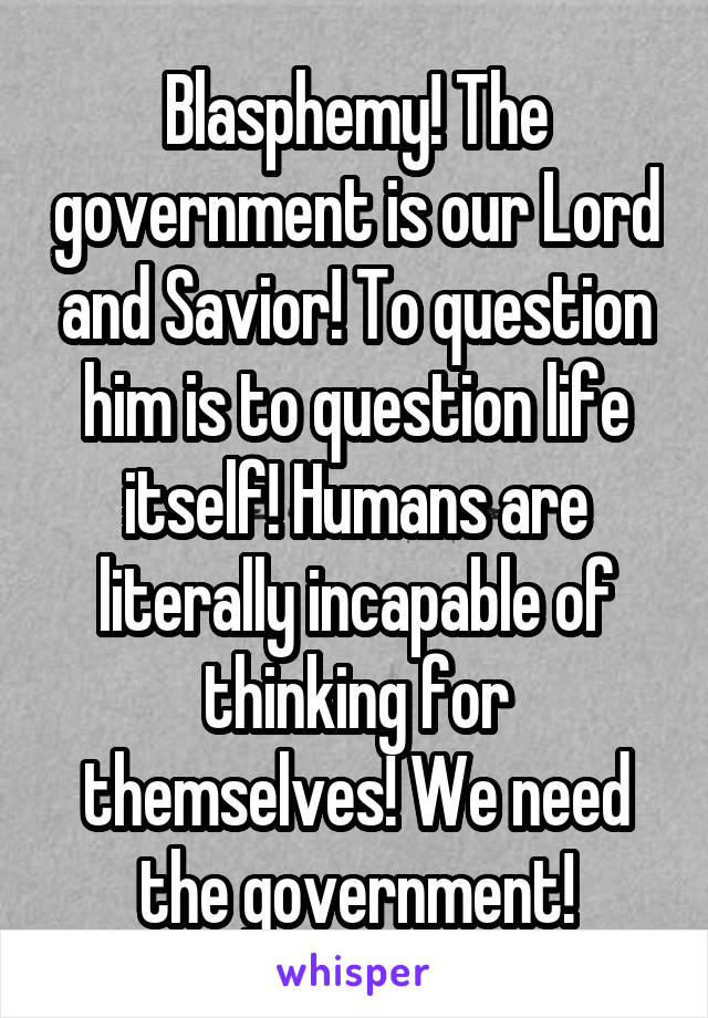 Blasphemy! The government is our Lord and Savior! To question him is to question life itself! Humans are literally incapable of thinking for themselves! We need the government!