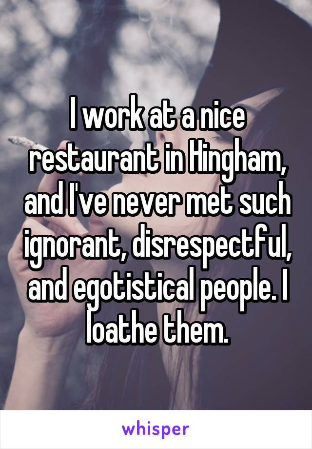 I work at a nice restaurant in Hingham, and I've never met such ignorant, disrespectful, and egotistical people. I loathe them.