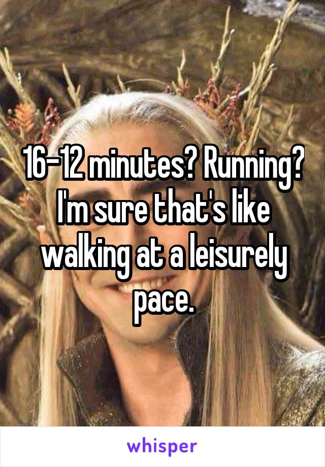 16-12 minutes? Running? I'm sure that's like walking at a leisurely pace.