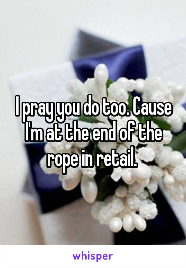 I pray you do too. Cause I'm at the end of the rope in retail. 