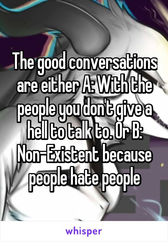 The good conversations are either A: With the people you don't give a hell to talk to. Or B: Non-Existent because people hate people