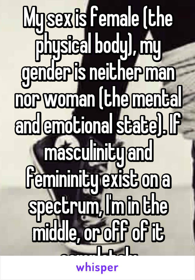 My sex is female (the physical body), my gender is neither man nor woman (the mental and emotional state). If masculinity and femininity exist on a spectrum, I'm in the middle, or off of it completely