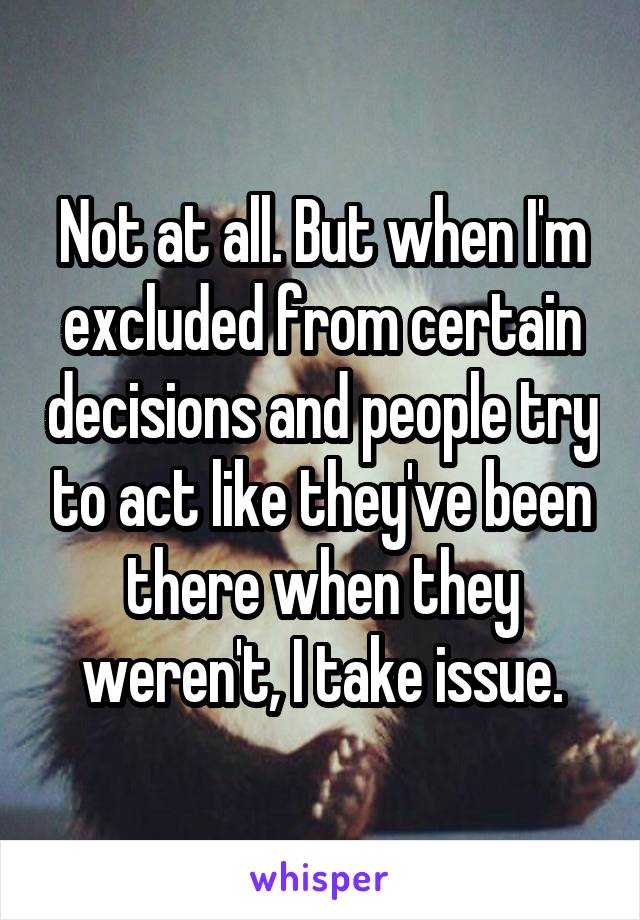 Not at all. But when I'm excluded from certain decisions and people try to act like they've been there when they weren't, I take issue.