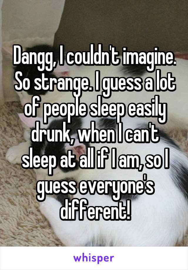 Dangg, I couldn't imagine. So strange. I guess a lot of people sleep easily drunk, when I can't sleep at all if I am, so I guess everyone's different!