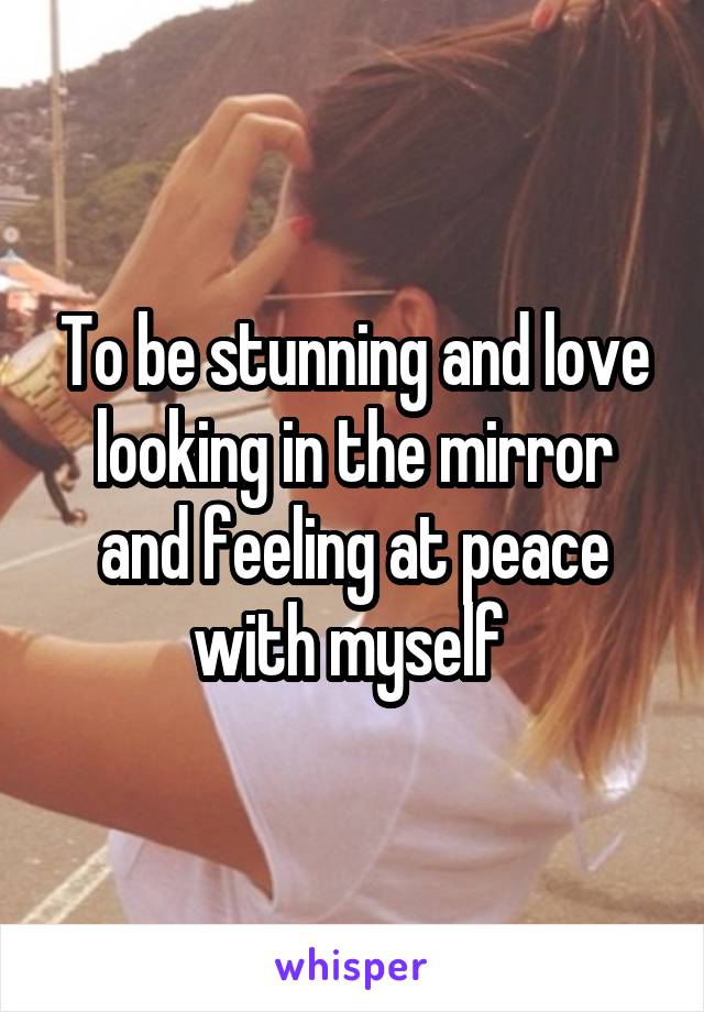 To be stunning and love looking in the mirror and feeling at peace with myself 